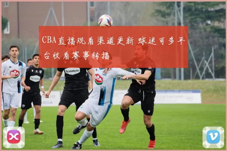 CBA直播观看渠道更新 球迷可多平台收看赛事转播