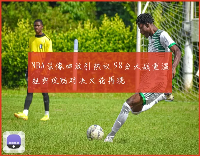 NBA录像回放引热议 98分大战重温经典攻防对决火花再现