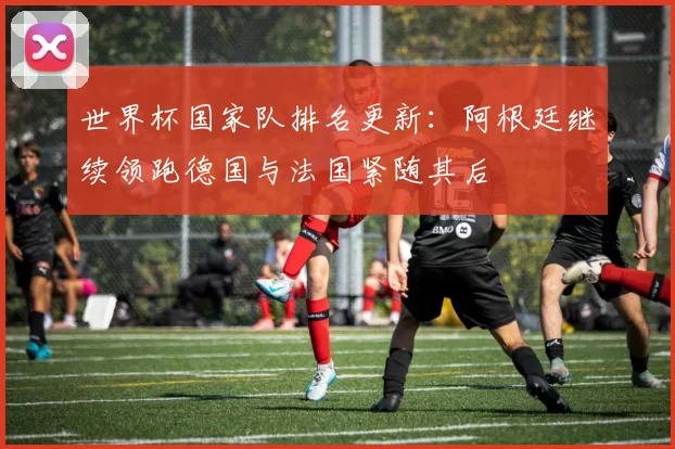 世界杯国家队排名更新：阿根廷继续领跑德国与法国紧随其后