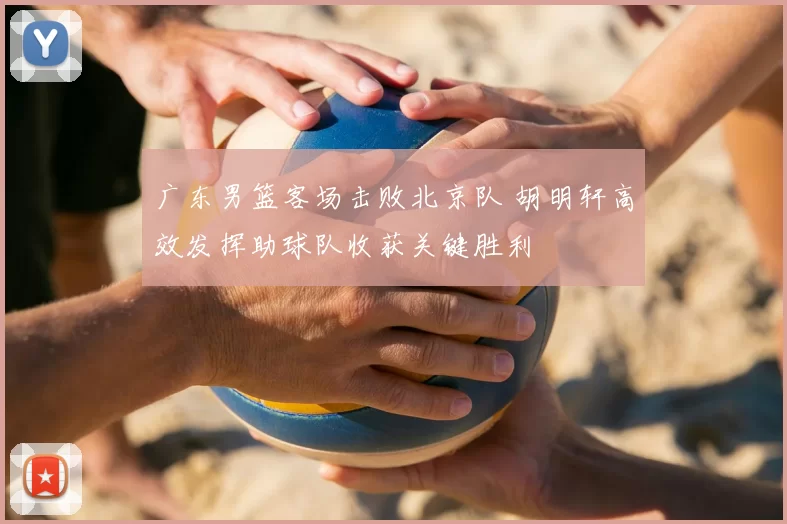 广东男篮客场击败北京队 胡明轩高效发挥助球队收获关键胜利