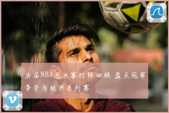 历届NBA总决赛对阵回顾 盘点冠军争夺与经典系列赛
