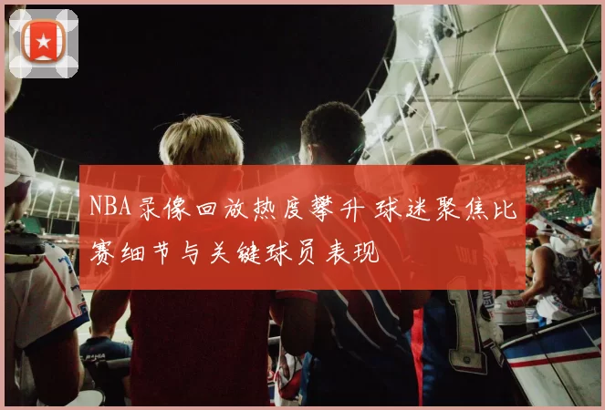 NBA录像回放热度攀升 球迷聚焦比赛细节与关键球员表现