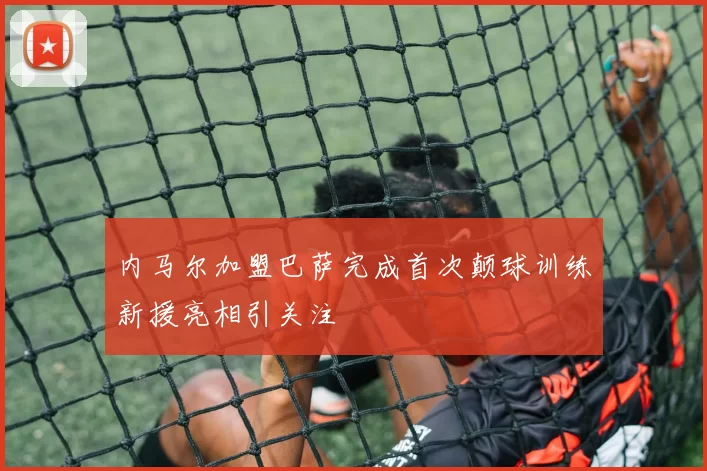 内马尔加盟巴萨完成首次颠球训练新援亮相引关注