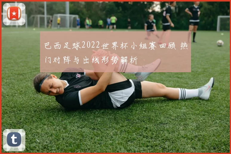 巴西足球2022世界杯小组赛回顾 热门对阵与出线形势解析