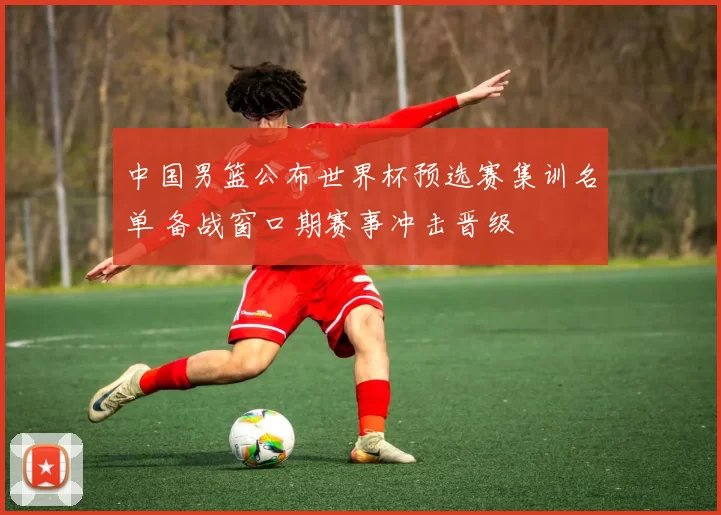 中国男篮公布世界杯预选赛集训名单 备战窗口期赛事冲击晋级