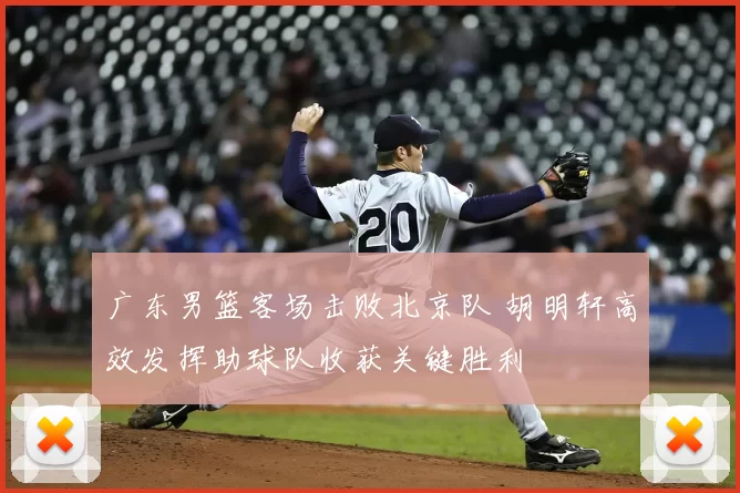 广东男篮客场击败北京队 胡明轩高效发挥助球队收获关键胜利