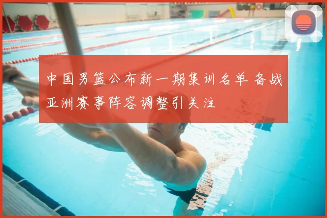 中国男篮公布新一期集训名单 备战亚洲赛事阵容调整引关注