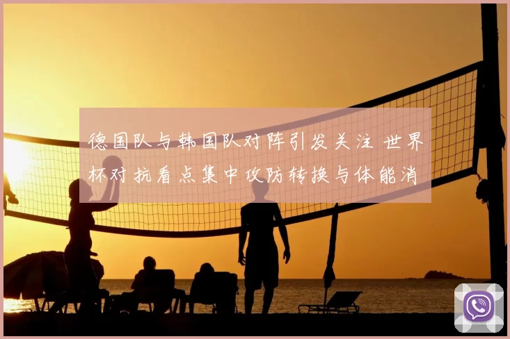 德国队与韩国队对阵引发关注 世界杯对抗看点集中攻防转换与体能消耗