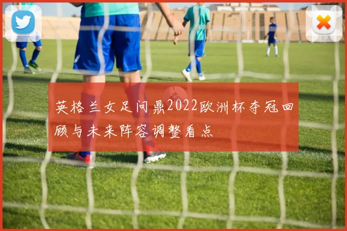 英格兰女足问鼎2022欧洲杯夺冠回顾与未来阵容调整看点