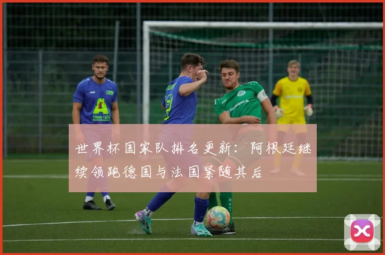 世界杯国家队排名更新：阿根廷继续领跑德国与法国紧随其后