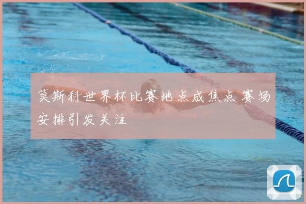 莫斯科世界杯比赛地点成焦点 赛场安排引发关注