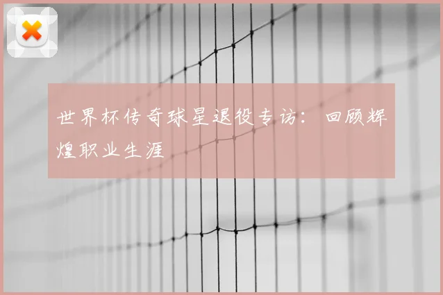 世界杯传奇球星退役专访:回顾辉煌职业生涯