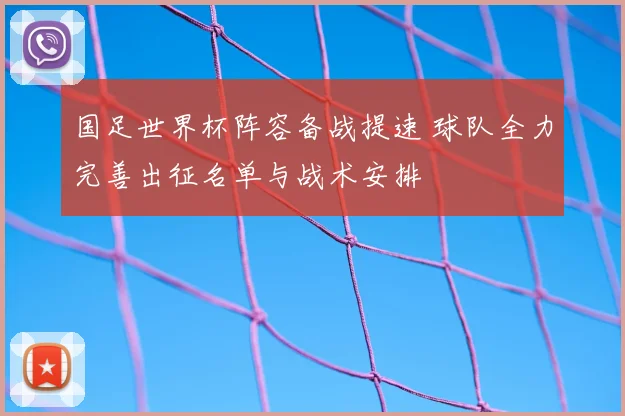 国足世界杯阵容备战提速 球队全力完善出征名单与战术安排