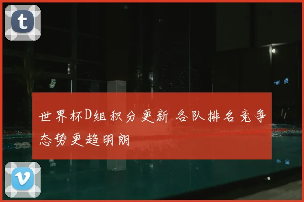 世界杯D组积分更新 各队排名竞争态势更趋明朗
