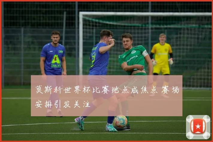 莫斯科世界杯比赛地点成焦点 赛场安排引发关注
