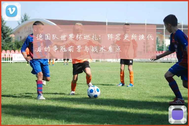 德国队世界杯巡礼:阵容更新换代后的争冠前景与战术看点
