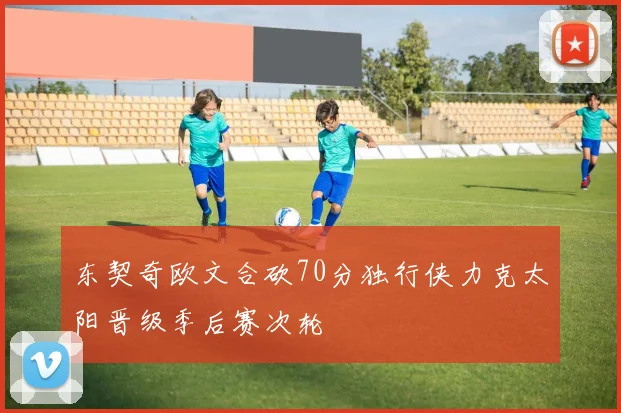 东契奇欧文合砍70分独行侠力克太阳晋级季后赛次轮