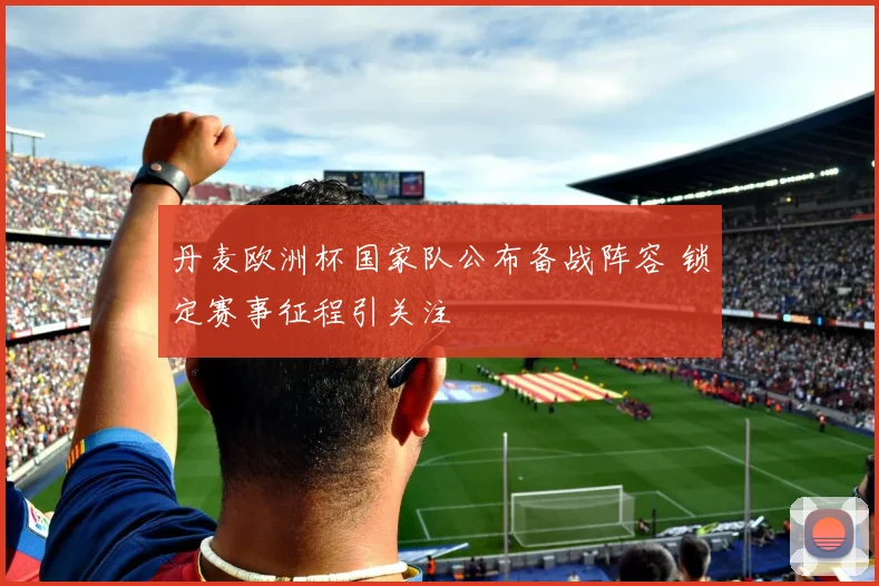 丹麦欧洲杯国家队公布备战阵容 锁定赛事征程引关注