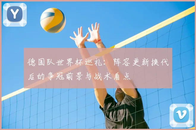 德国队世界杯巡礼:阵容更新换代后的争冠前景与战术看点